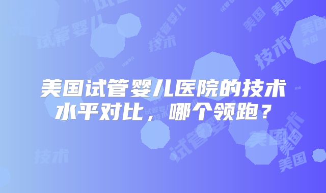 美国试管婴儿医院的技术水平对比,哪个领跑?