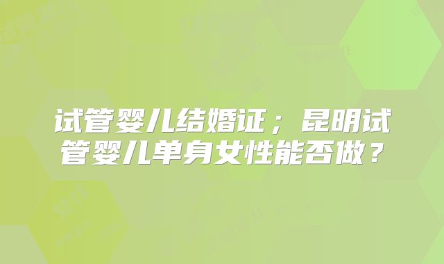 试管婴儿结婚证；昆明试管婴儿单身女性能否做？