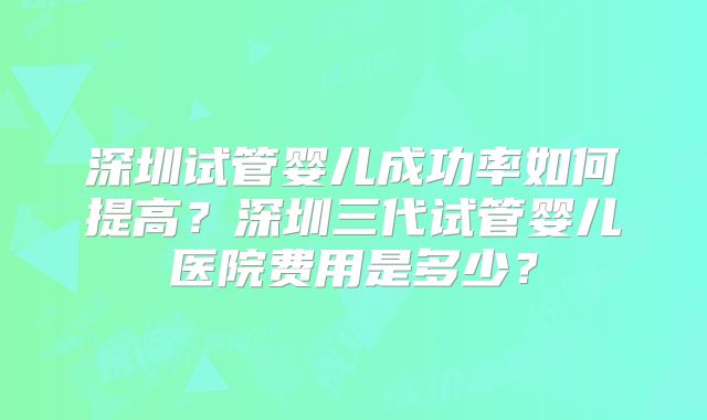 深圳试管婴儿成功率如何提高?深圳三代试管婴儿医院费用是多少?