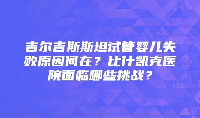 吉尔吉斯斯坦试管婴儿失败原因何在?比什凯克医院面临哪些挑战?