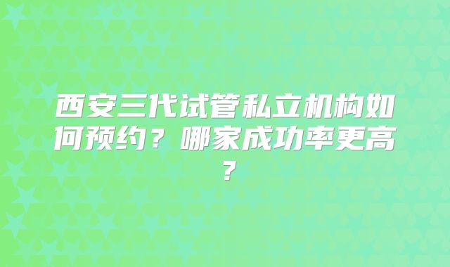 西安三代试管私立机构如何预约?哪家成功率更高?