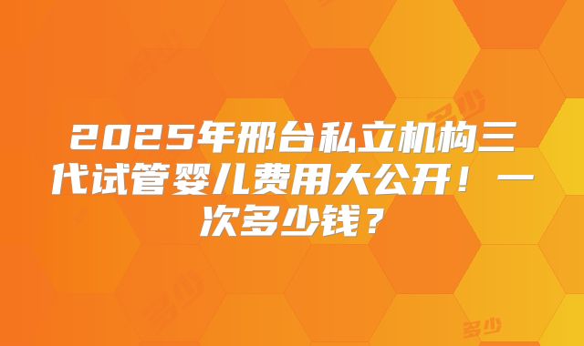 2025年邢台私立机构三代试管婴儿费用大公开！一次多少钱？