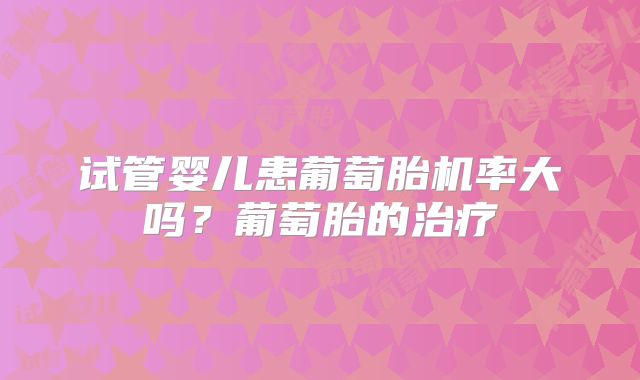 试管婴儿患葡萄胎机率大吗?葡萄胎的治疗