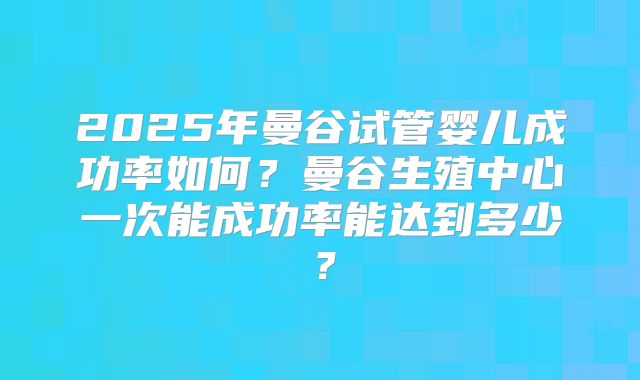 2025年曼谷试管婴儿成功率如何？曼谷生殖中心一次能成功率能达到多少？