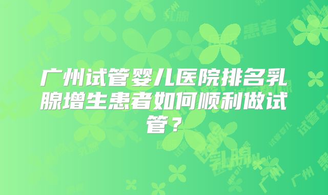 广州试管婴儿医院排名乳腺增生患者如何顺利做试管?