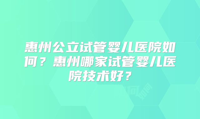 惠州公立试管婴儿医院如何?惠州哪家试管婴儿医院技术好?