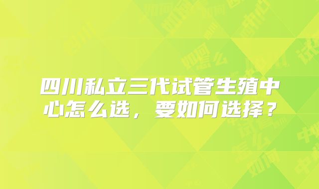 四川私立三代试管生殖中心怎么选,要如何选择?