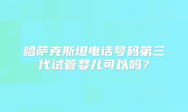 哈萨克斯坦电话号码第三代试管婴儿可以吗?