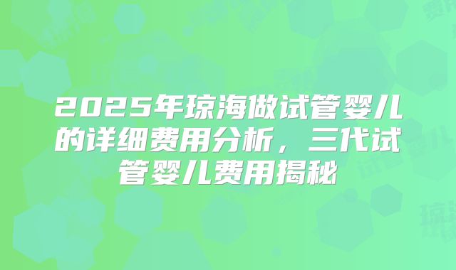 2025年琼海做试管婴儿的详细费用分析，三代试管婴儿费用揭秘
