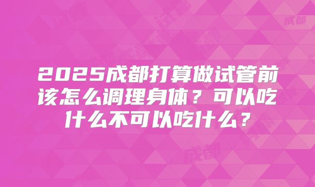 2025成都打算做试管前该怎么调理身体？可以吃什么不可以吃什么？