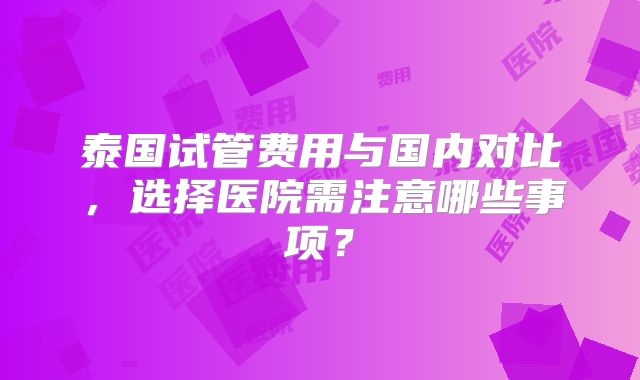泰国试管费用与国内对比,选择医院需注意哪些事项?