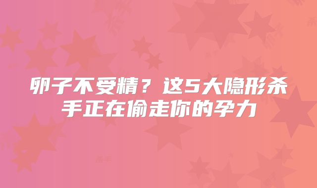卵子不受精?这5大隐形杀手正在偷走你的孕力