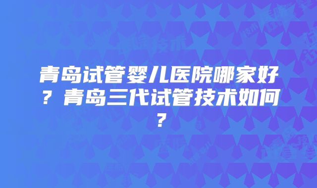 青岛试管婴儿医院哪家好？青岛三代试管技术如何？