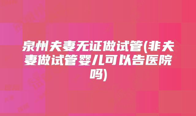 泉州夫妻无证做试管(非夫妻做试管婴儿可以告医院吗)