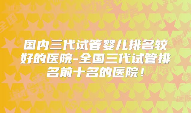 国内三代试管婴儿排名较好的医院-全国三代试管排名前十名的医院！