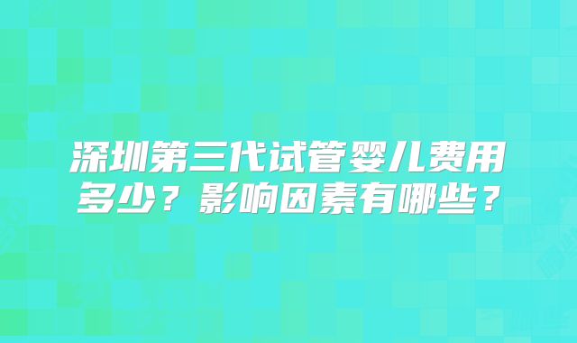 深圳第三代试管婴儿费用多少？影响因素有哪些？