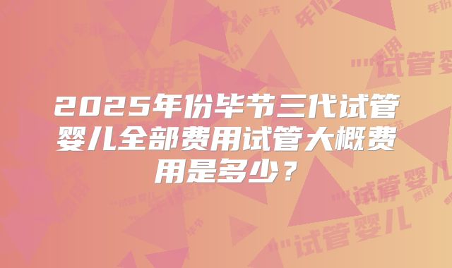 2025年份毕节三代试管婴儿全部费用试管大概费用是多少?