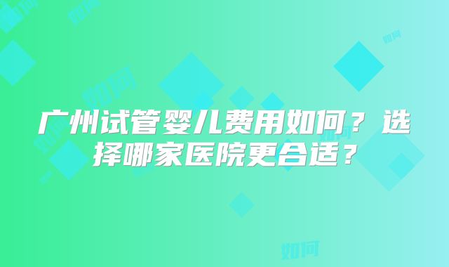 广州试管婴儿费用如何？选择哪家医院更合适？