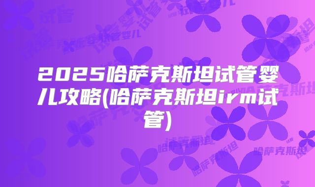 2025哈萨克斯坦试管婴儿攻略(哈萨克斯坦irm试管)