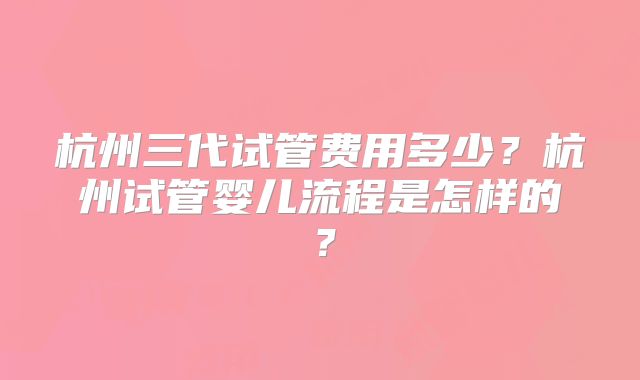 杭州三代试管费用多少？杭州试管婴儿流程是怎样的？