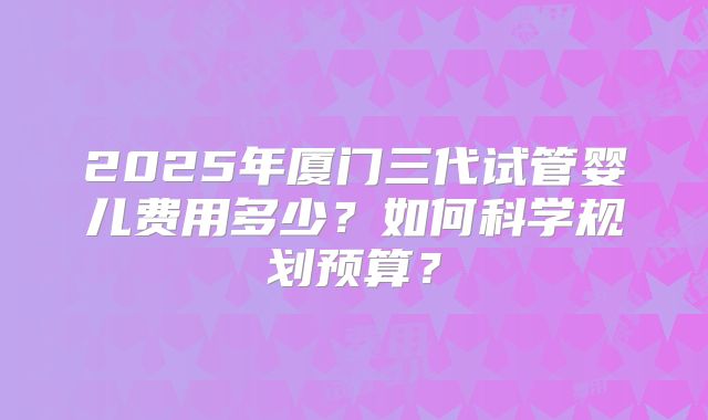 2025年厦门三代试管婴儿费用多少?如何科学规划预算?