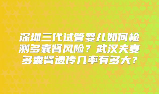 深圳三代试管婴儿如何检测多囊肾风险?武汉夫妻多囊肾遗传几率有多大?