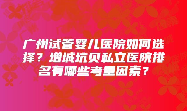 广州试管婴儿医院如何选择？增城坑贝私立医院排名有哪些考量因素？