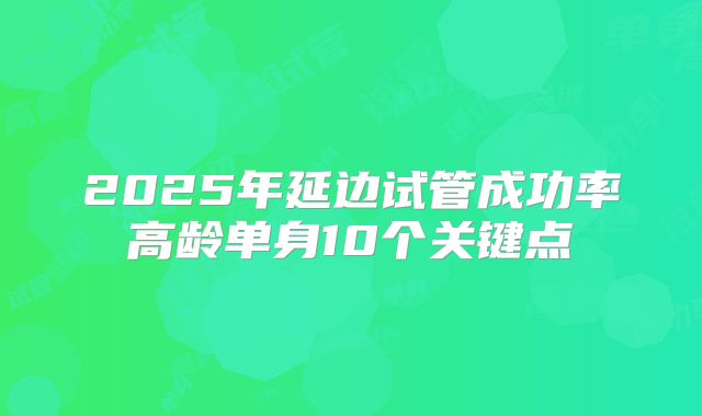 2025年延边试管成功率高龄单身10个关键点