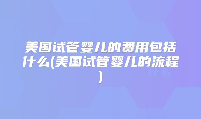 美国试管婴儿的费用包括什么(美国试管婴儿的流程)