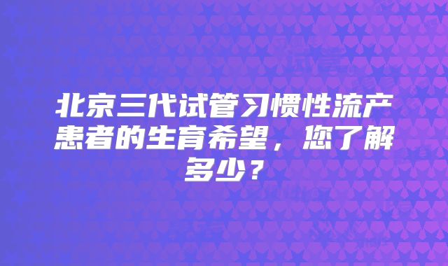 北京三代试管习惯性流产患者的生育希望，您了解多少？