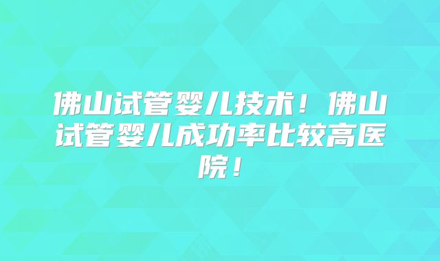 佛山试管婴儿技术！佛山试管婴儿成功率比较高医院！