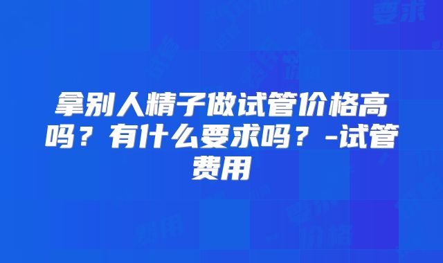 拿别人精子做试管价格高吗?有什么要求吗?-试管费用