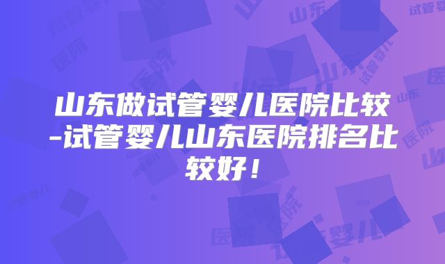 山东做试管婴儿医院比较-试管婴儿山东医院排名比较好！