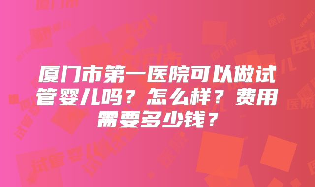 厦门市第一医院可以做试管婴儿吗?怎么样?费用需要多少钱?