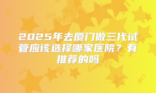 2025年去厦门做三代试管应该选择哪家医院?有推荐的吗