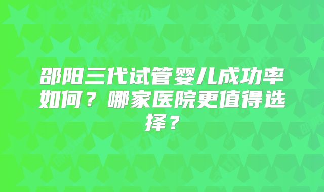邵阳三代试管婴儿成功率如何?哪家医院更值得选择?