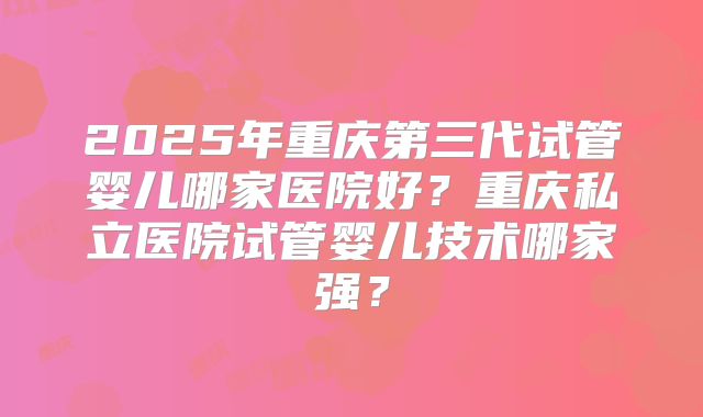 2025年重庆第三代试管婴儿哪家医院好？重庆私立医院试管婴儿技术哪家强？