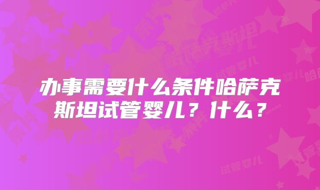 办事需要什么条件哈萨克斯坦试管婴儿？什么？