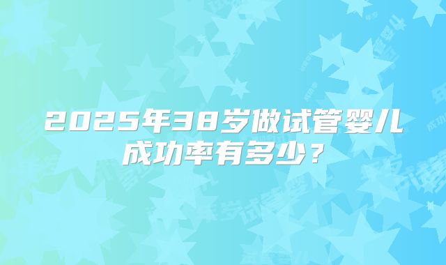 2025年38岁做试管婴儿成功率有多少?