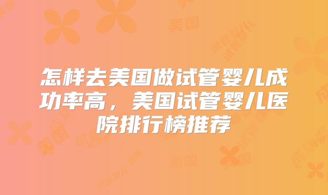 怎样去美国做试管婴儿成功率高，美国试管婴儿医院排行榜推荐