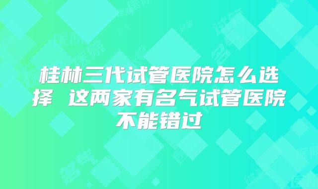 桂林三代试管医院怎么选择 这两家有名气试管医院不能错过