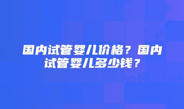 国内试管婴儿价格？国内试管婴儿多少钱？