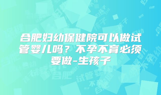 合肥妇幼保健院可以做试管婴儿吗?不孕不育必须要做-生孩子