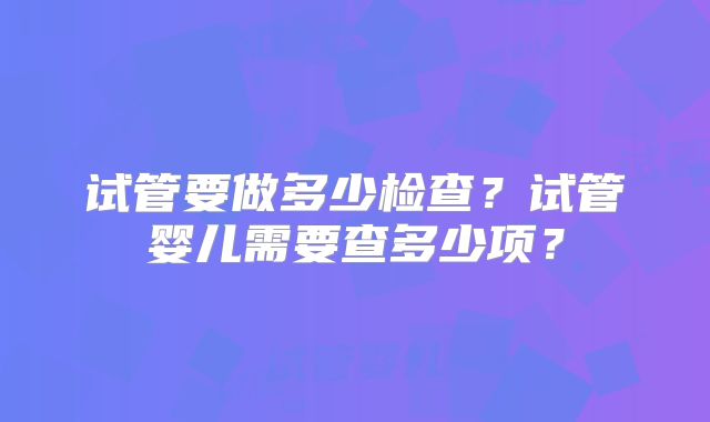 试管要做多少检查?试管婴儿需要查多少项?