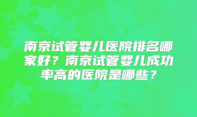 南京试管婴儿医院排名哪家好?南京试管婴儿成功率高的医院是哪些?