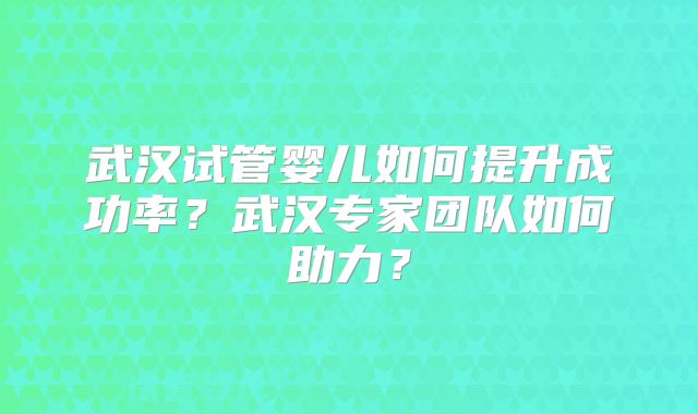 武汉试管婴儿如何提升成功率?武汉专家团队如何助力?