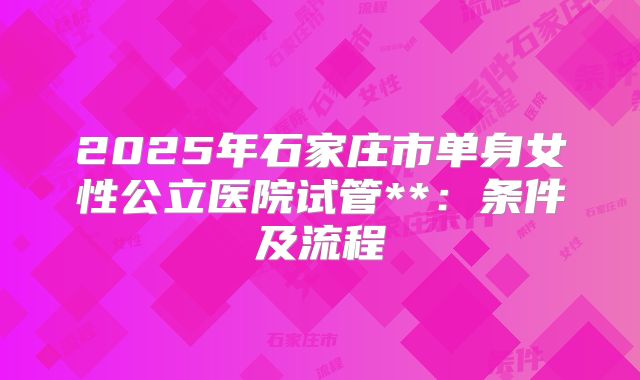 2025年石家庄市单身女性公立医院试管**:条件及流程