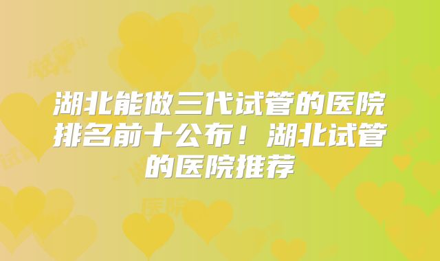 湖北能做三代试管的医院排名前十公布!湖北试管的医院推荐