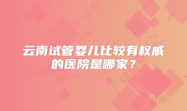 云南试管婴儿比较有权威的医院是哪家?