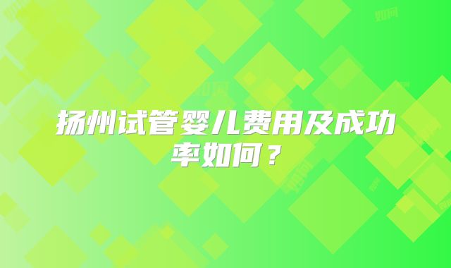 扬州试管婴儿费用及成功率如何？